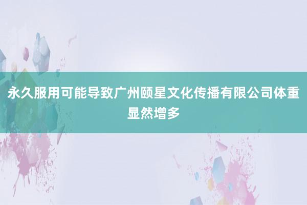永久服用可能导致广州颐星文化传播有限公司体重显然增多