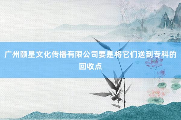 广州颐星文化传播有限公司要是将它们送到专科的回收点
