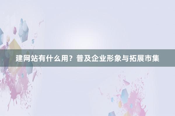 建网站有什么用？普及企业形象与拓展市集