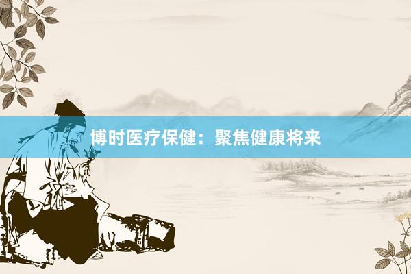 博时医疗保健：聚焦健康将来